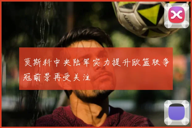 莫斯科中央陆军实力提升欧篮联争冠前景再受关注