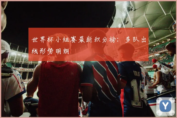 世界杯小组赛最新积分榜：多队出线形势明朗