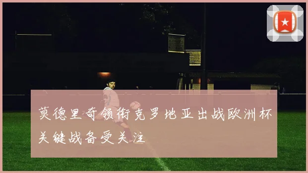 莫德里奇领衔克罗地亚出战欧洲杯关键战备受关注