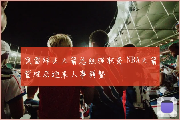 莫雷辞去火箭总经理职务 NBA火箭管理层迎来人事调整