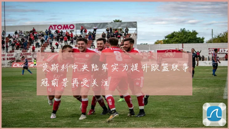 莫斯科中央陆军实力提升欧篮联争冠前景再受关注
