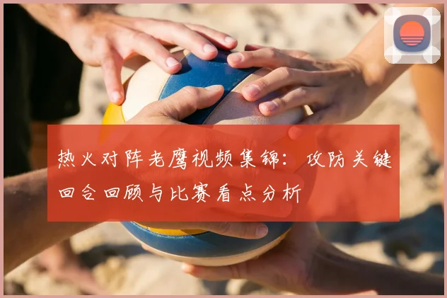 热火对阵老鹰视频集锦：攻防关键回合回顾与比赛看点分析
