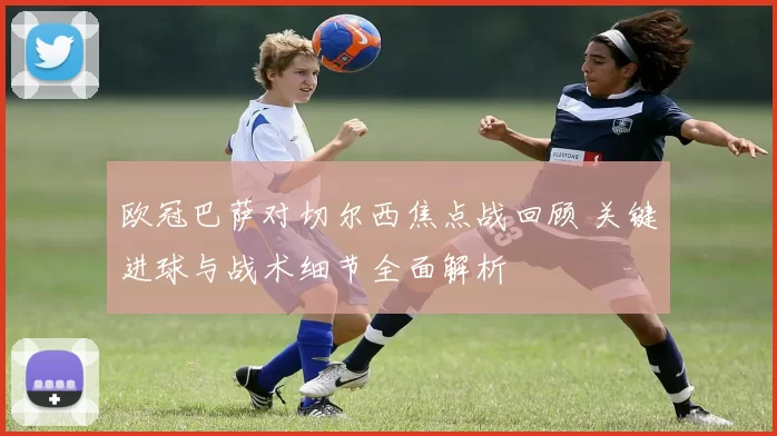 欧冠巴萨对切尔西焦点战回顾 关键进球与战术细节全面解析