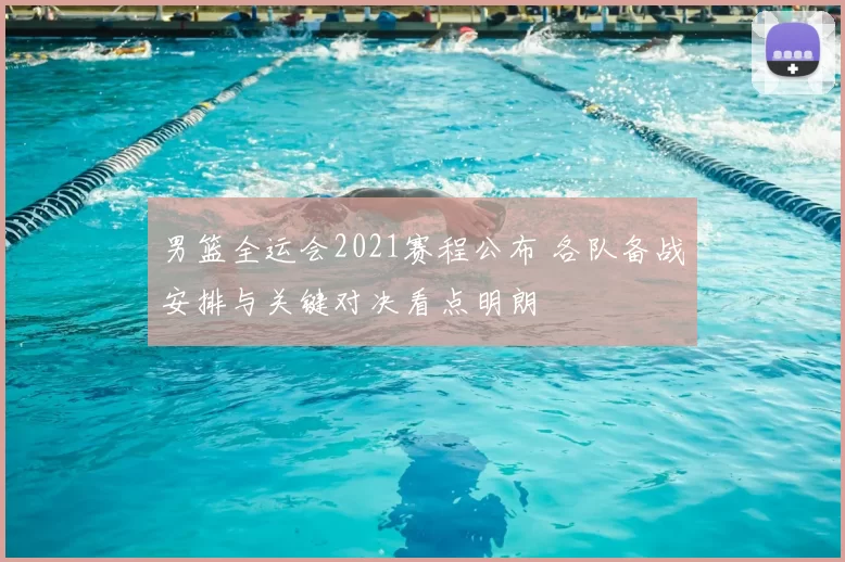 男篮全运会2021赛程公布 各队备战安排与关键对决看点明朗