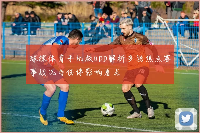球探体育手机版app解析多场焦点赛事战况与伤停影响看点