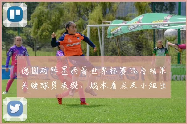 德国对阵墨西哥世界杯赛况与结果关键球员表现、战术看点及小组出线影响