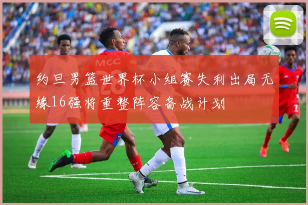 约旦男篮世界杯小组赛失利出局无缘16强将重整阵容备战计划