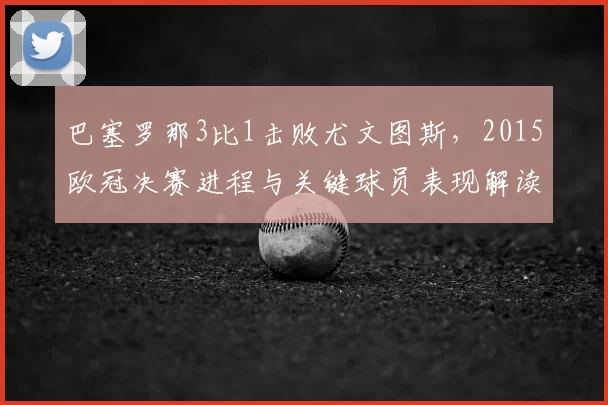 巴塞罗那3比1击败尤文图斯，2015欧冠决赛进程与关键球员表现解读