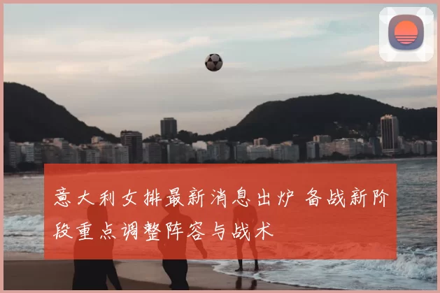 意大利女排最新消息出炉 备战新阶段重点调整阵容与战术