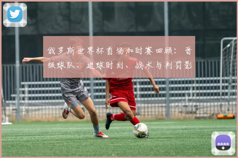 俄罗斯世界杯首场加时赛回顾：晋级球队、进球时刻、战术与判罚影响