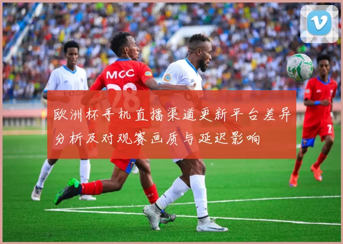 欧洲杯手机直播渠道更新平台差异分析及对观赛画质与延迟影响