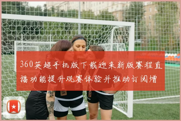 360英超手机版下载迎来新版赛程直播功能提升观赛体验并推动订阅增长