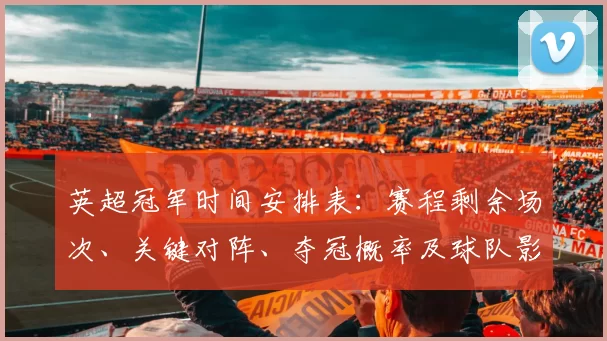 英超冠军时间安排表：赛程剩余场次、关键对阵、夺冠概率及球队影响