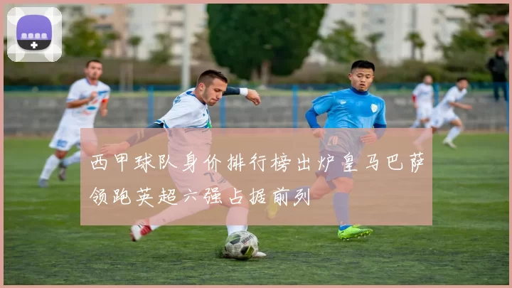 西甲球队身价排行榜出炉皇马巴萨领跑英超六强占据前列