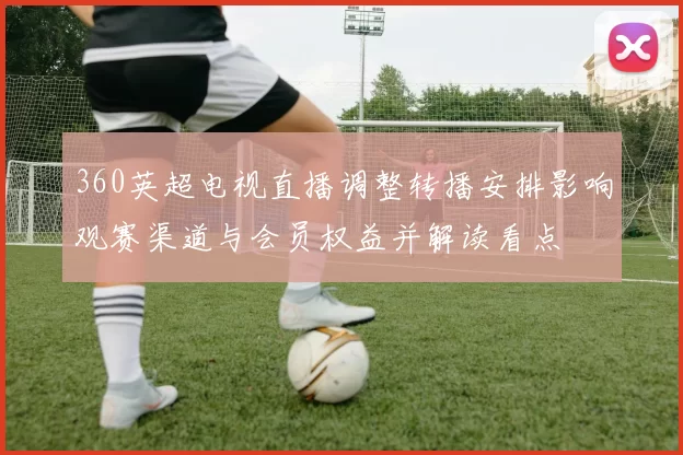 360英超电视直播调整转播安排影响观赛渠道与会员权益并解读看点