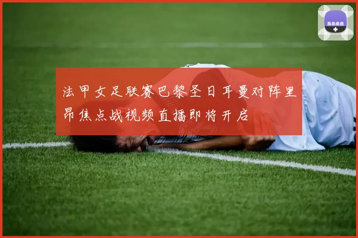 法甲女足联赛巴黎圣日耳曼对阵里昂焦点战视频直播即将开启