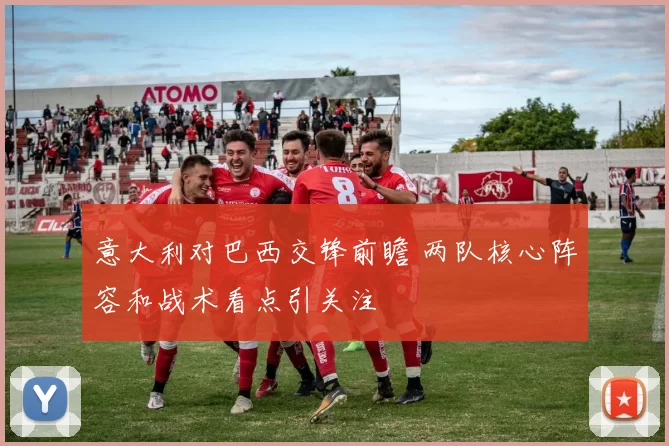 意大利对巴西交锋前瞻 两队核心阵容和战术看点引关注