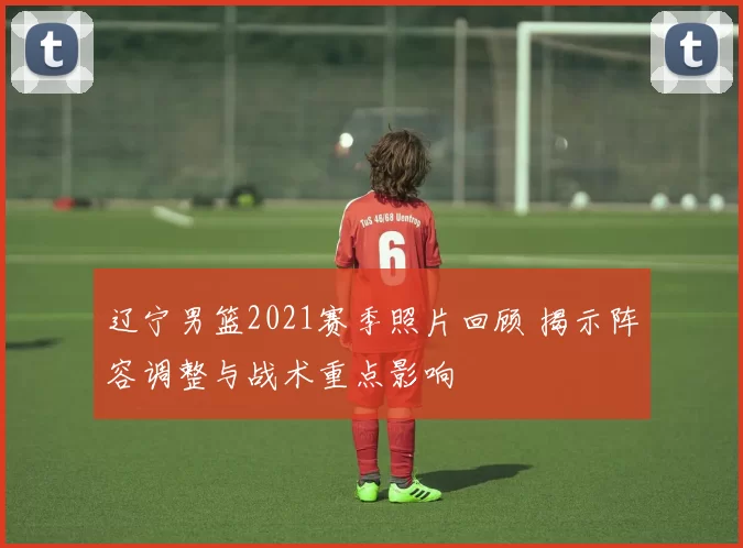 辽宁男篮2021赛季照片回顾 揭示阵容调整与战术重点影响