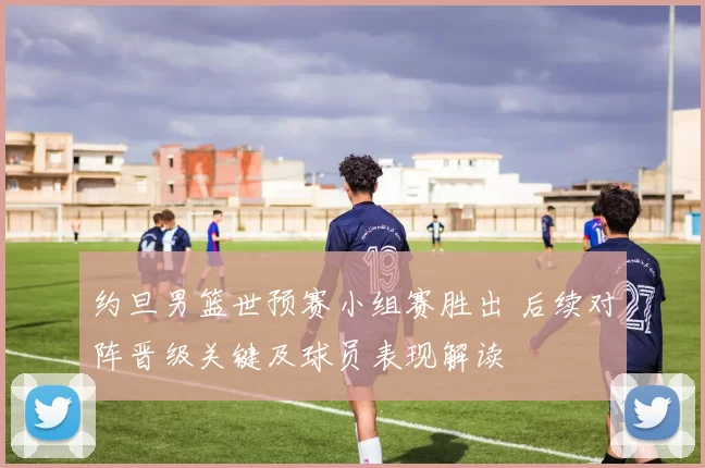 约旦男篮世预赛小组赛胜出 后续对阵晋级关键及球员表现解读