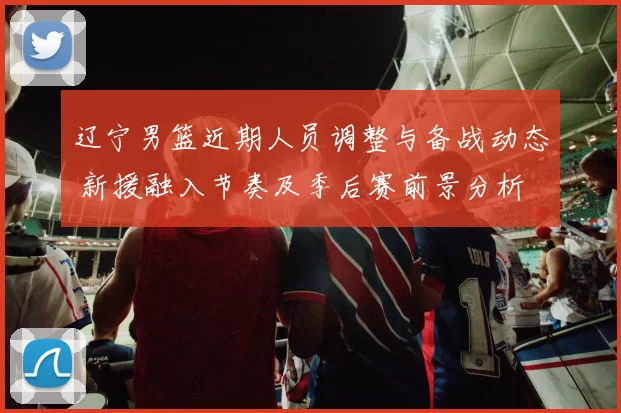 辽宁男篮近期人员调整与备战动态 新援融入节奏及季后赛前景分析