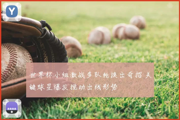 世界杯小组激战多队轮换出奇招 关键球星爆发搅动出线形势