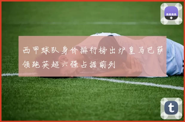 西甲球队身价排行榜出炉皇马巴萨领跑英超六强占据前列