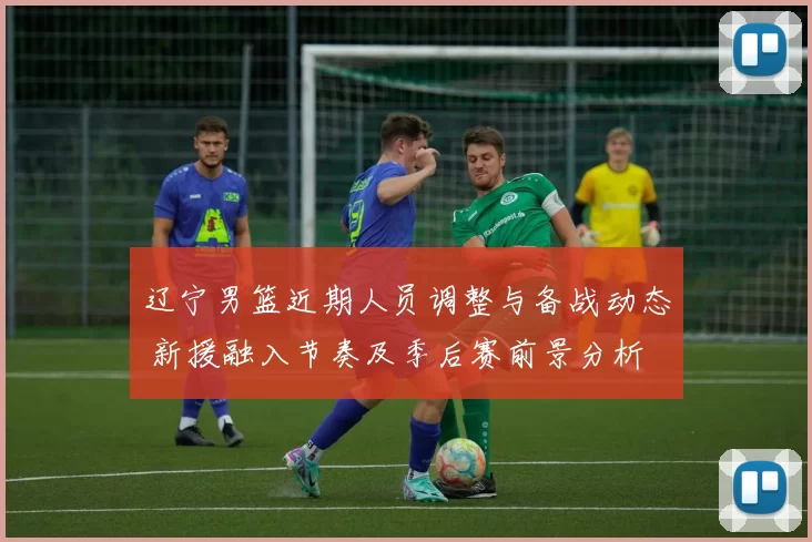 辽宁男篮近期人员调整与备战动态 新援融入节奏及季后赛前景分析