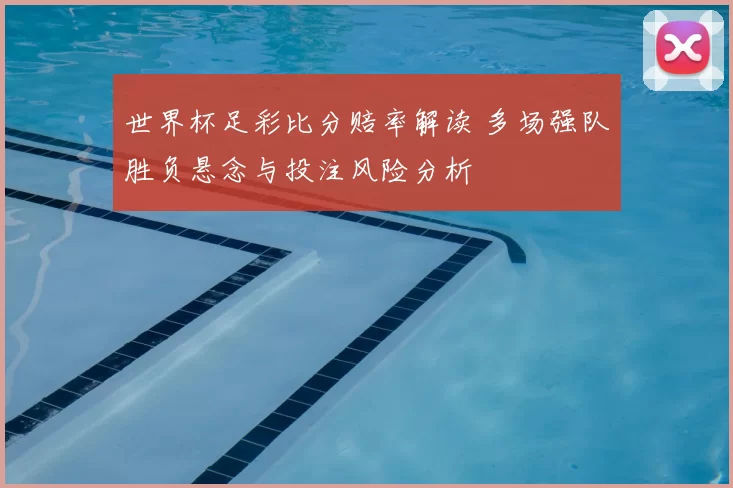 世界杯足彩比分赔率解读 多场强队胜负悬念与投注风险分析