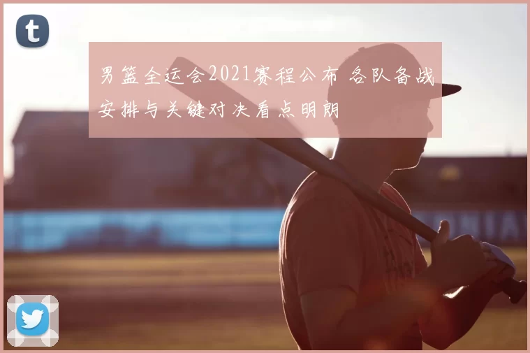 男篮全运会2021赛程公布 各队备战安排与关键对决看点明朗