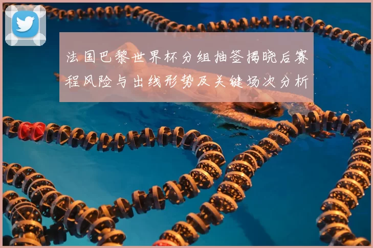 法国巴黎世界杯分组抽签揭晓后赛程风险与出线形势及关键场次分析