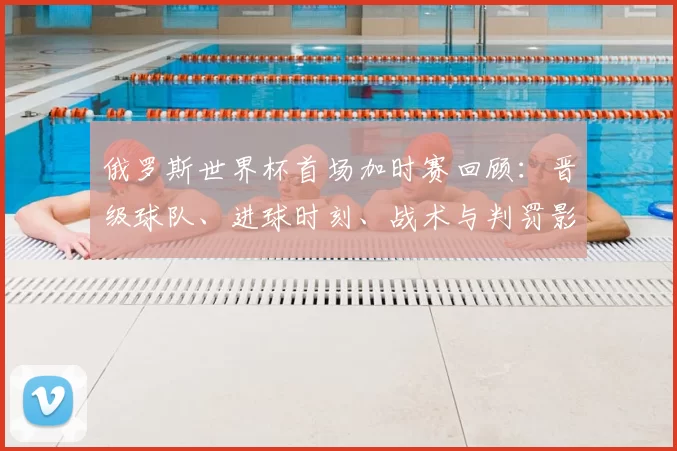 俄罗斯世界杯首场加时赛回顾：晋级球队、进球时刻、战术与判罚影响