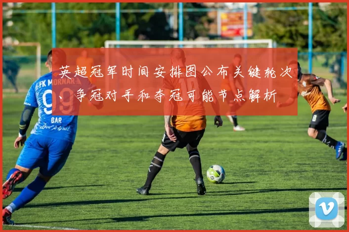 英超冠军时间安排图公布关键轮次、争冠对手和夺冠可能节点解析