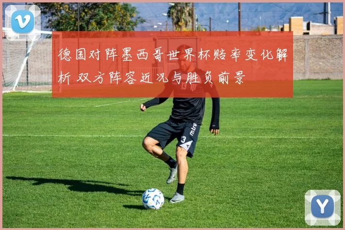 德国对阵墨西哥世界杯赔率变化解析 双方阵容近况与胜负前景
