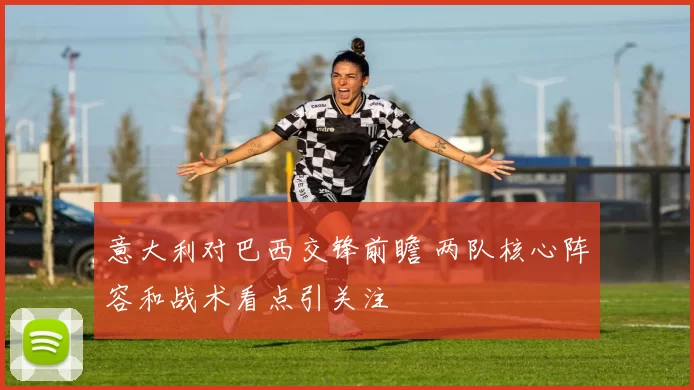 意大利对巴西交锋前瞻 两队核心阵容和战术看点引关注