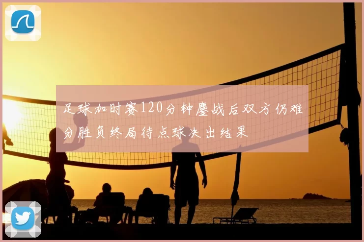 足球加时赛120分钟鏖战后双方仍难分胜负终局待点球决出结果