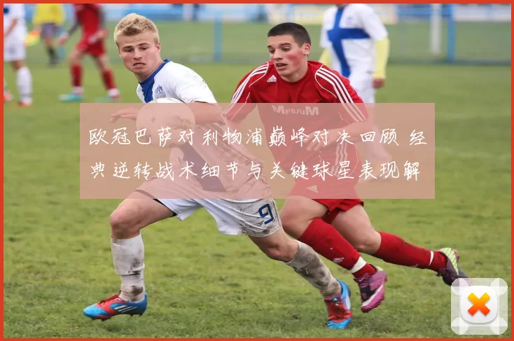 欧冠巴萨对利物浦巅峰对决回顾 经典逆转战术细节与关键球星表现解析
