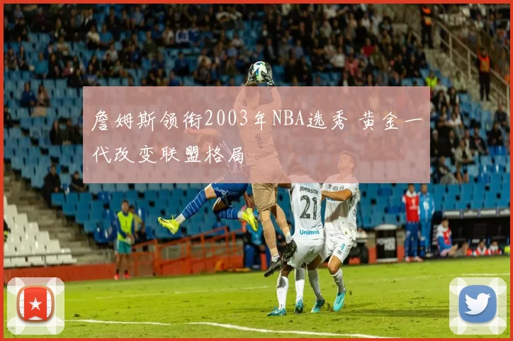 詹姆斯领衔2003年NBA选秀 黄金一代改变联盟格局